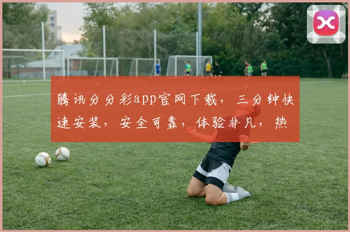 腾讯分分彩app官网下载，三分钟快速安装，安全可靠，体验非凡，热门彩种，不容错过，立即下载体验