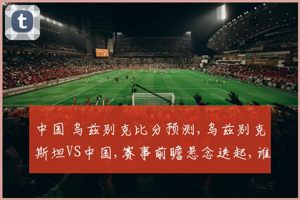 中国 乌兹别克比分预测,乌兹别克斯坦VS中国,赛事前瞻悬念迭起,谁能笑到最后