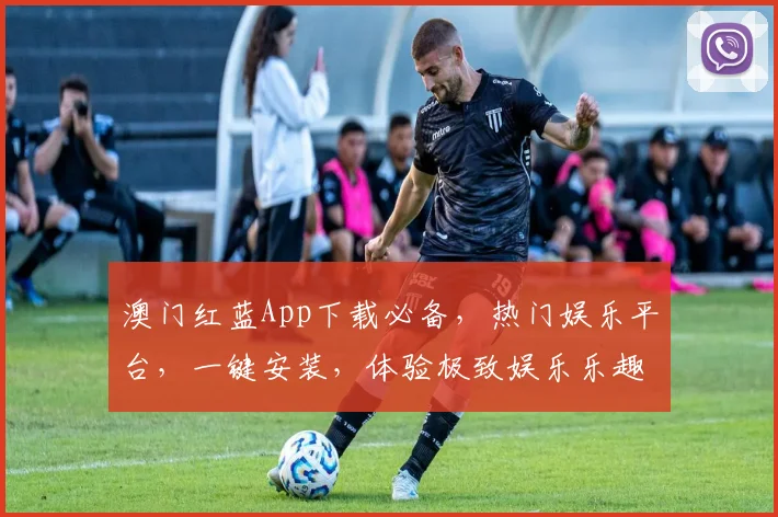 澳门红蓝App下载必备，热门娱乐平台，一键安装，体验极致娱乐乐趣，三重优惠，不容错过