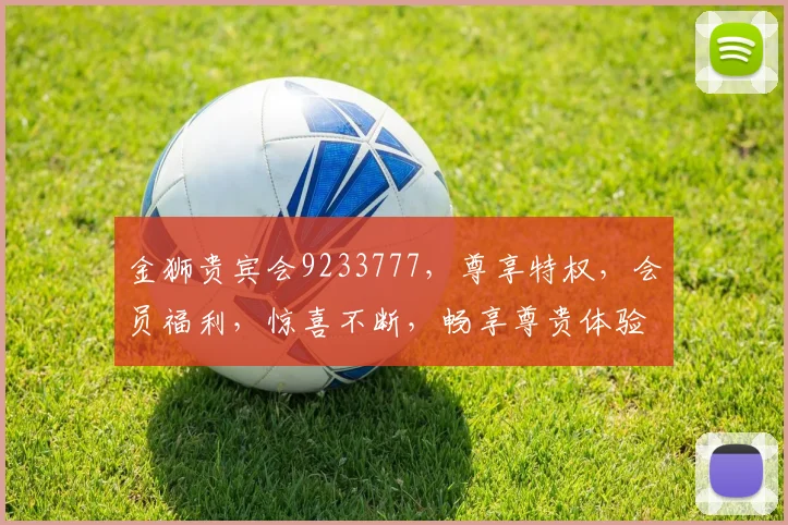 金狮贵宾会9233777，尊享特权，会员福利，惊喜不断，畅享尊贵体验，一触即达