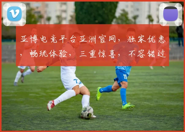 亚博电竞平台亚洲官网，独家优惠，畅玩体验，三重惊喜，不容错过，速来体验