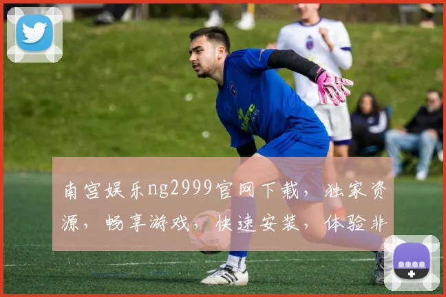 南宫娱乐ng2999官网下载，独家资源，畅享游戏，快速安装，体验非凡